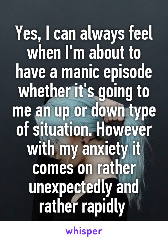 Yes, I can always feel when I'm about to have a manic episode whether it's going to me an up or down type of situation. However with my anxiety it comes on rather unexpectedly and rather rapidly 