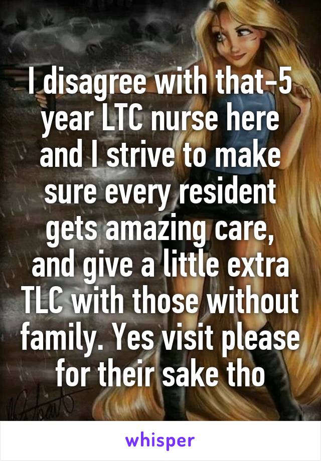 I disagree with that-5 year LTC nurse here and I strive to make sure every resident gets amazing care, and give a little extra TLC with those without family. Yes visit please for their sake tho