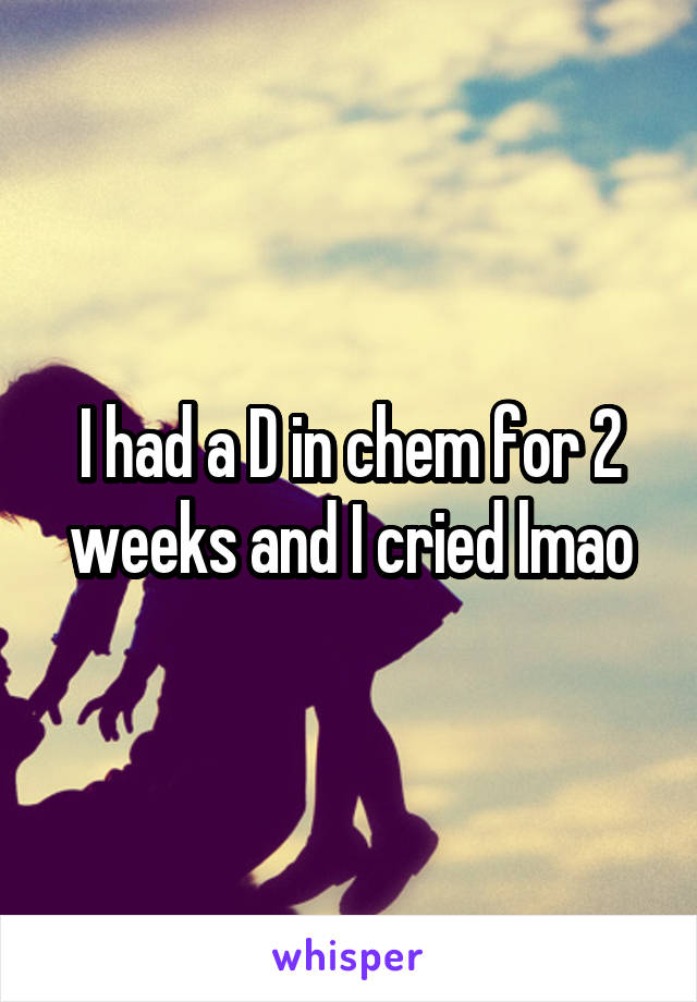 I had a D in chem for 2 weeks and I cried lmao