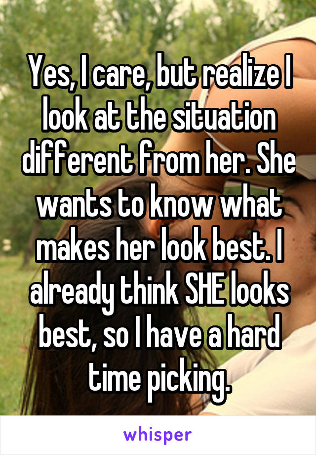 Yes, I care, but realize I look at the situation different from her. She wants to know what makes her look best. I already think SHE looks best, so I have a hard time picking.