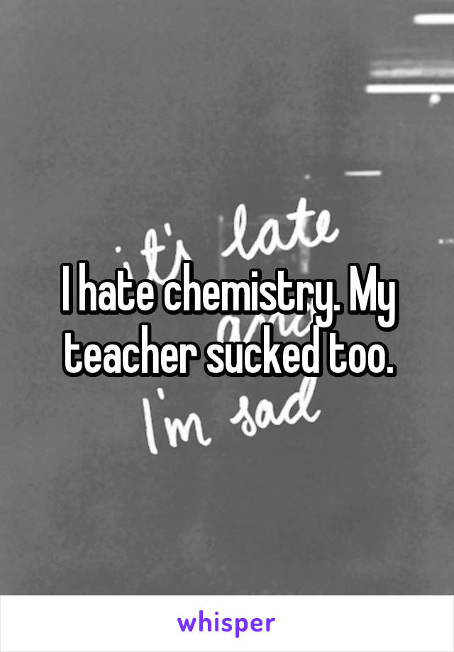 I hate chemistry. My teacher sucked too.