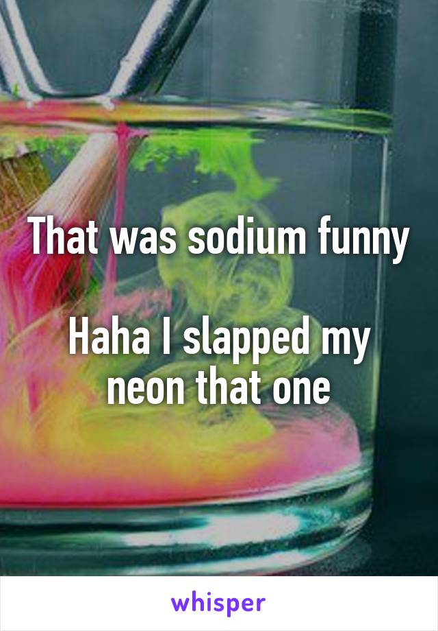 That was sodium funny

Haha I slapped my neon that one