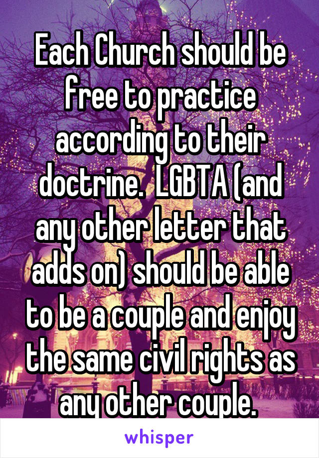 Each Church should be free to practice according to their doctrine.  LGBTA (and any other letter that adds on) should be able to be a couple and enjoy the same civil rights as any other couple. 