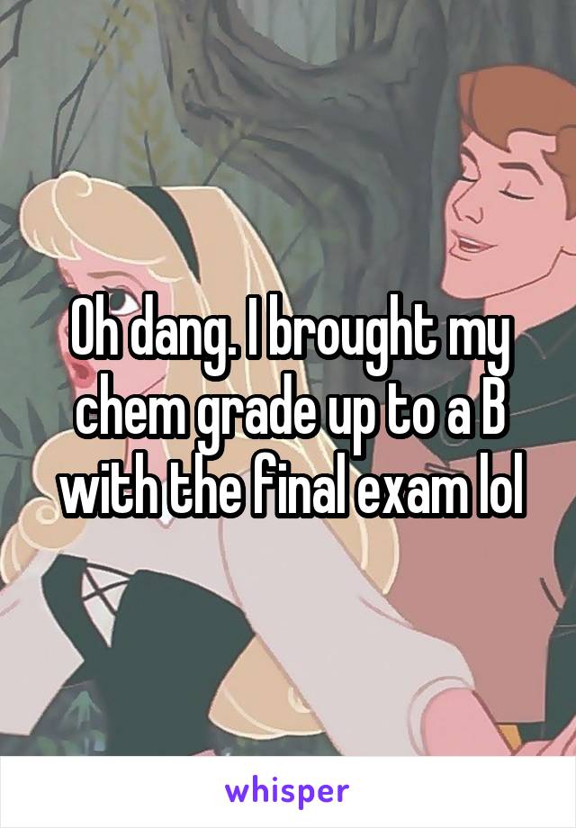 Oh dang. I brought my chem grade up to a B with the final exam lol