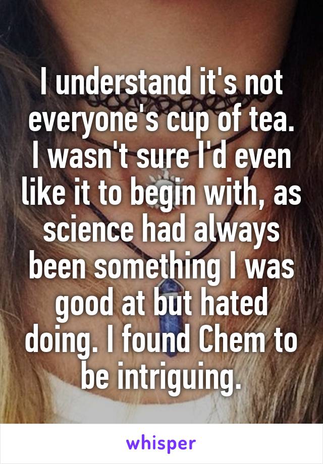 I understand it's not everyone's cup of tea. I wasn't sure I'd even like it to begin with, as science had always been something I was good at but hated doing. I found Chem to be intriguing.