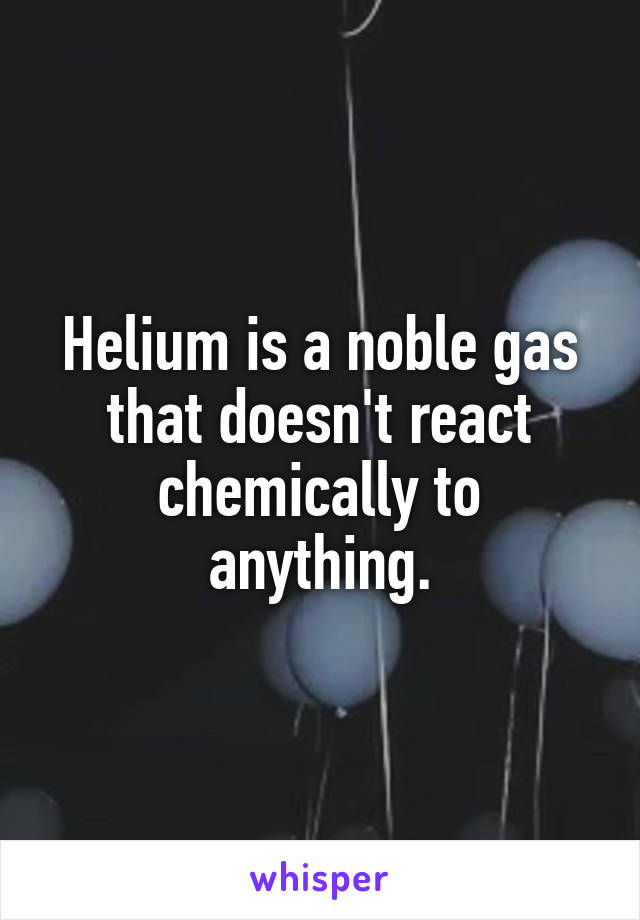 Helium is a noble gas that doesn't react chemically to anything.
