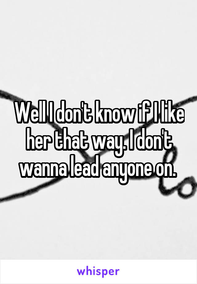 Well I don't know if I like her that way. I don't wanna lead anyone on. 