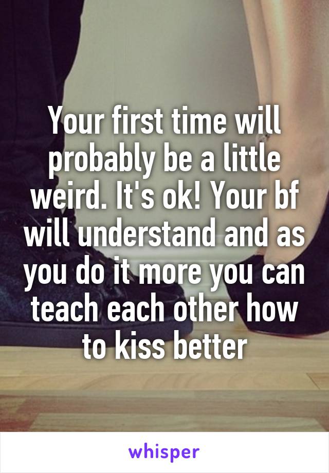 Your first time will probably be a little weird. It's ok! Your bf will understand and as you do it more you can teach each other how to kiss better