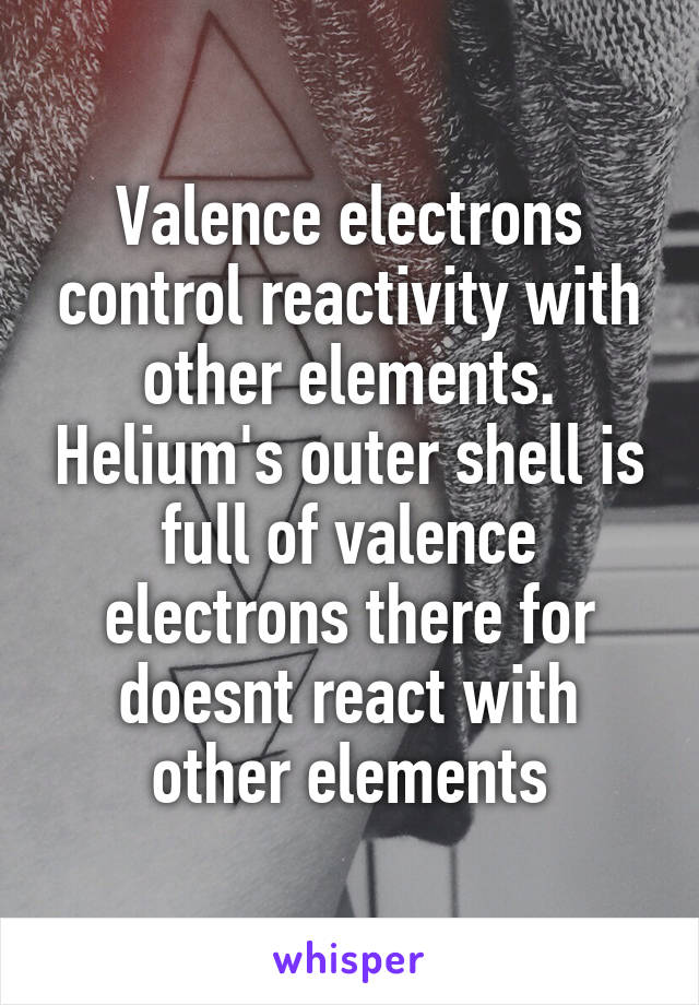 Valence electrons control reactivity with other elements. Helium's outer shell is full of valence electrons there for doesnt react with other elements