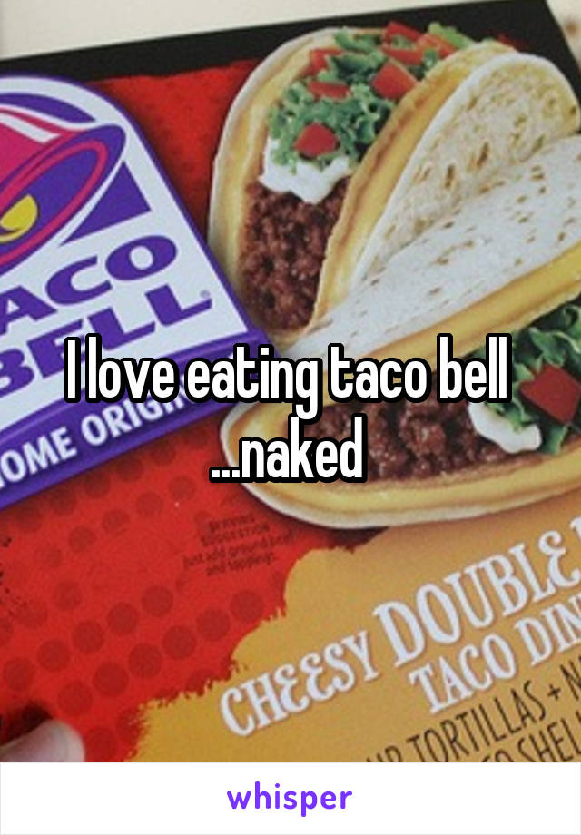 I love eating taco bell 
...naked 