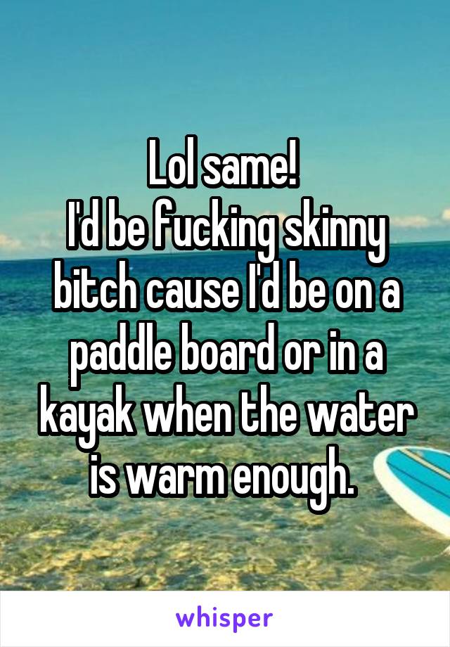 Lol same! 
I'd be fucking skinny bitch cause I'd be on a paddle board or in a kayak when the water is warm enough. 