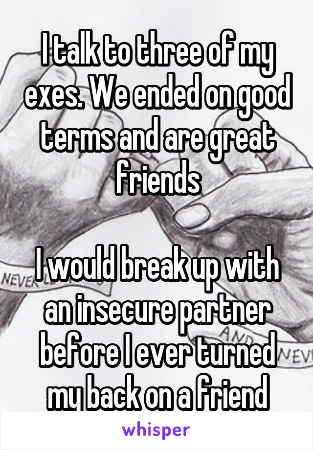 I talk to three of my exes. We ended on good terms and are great friends

I would break up with an insecure partner before I ever turned my back on a friend