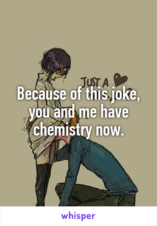 Because of this joke, you and me have chemistry now.