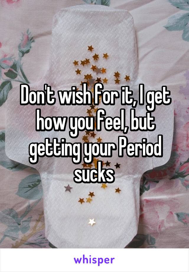 Don't wish for it, I get how you feel, but getting your Period sucks 