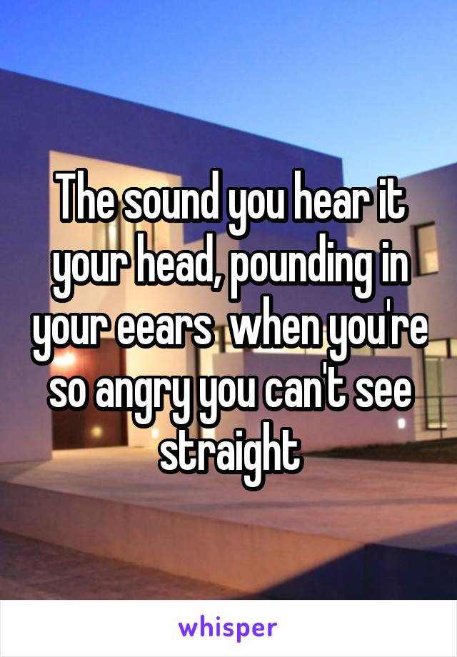 The sound you hear it your head, pounding in your eears  when you're so angry you can't see straight