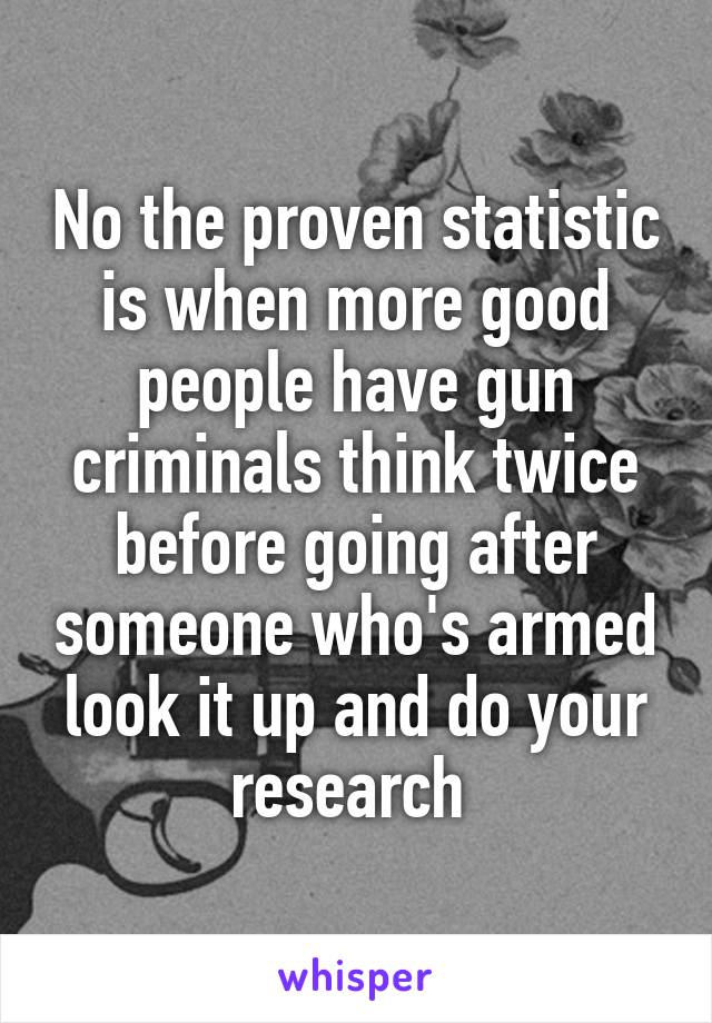 No the proven statistic is when more good people have gun criminals think twice before going after someone who's armed look it up and do your research 