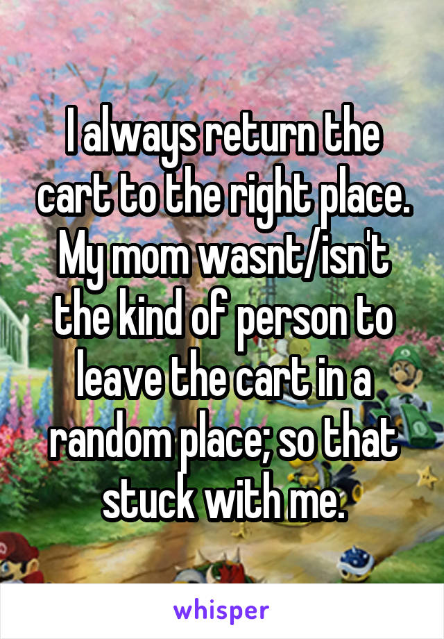 I always return the cart to the right place. My mom wasnt/isn't the kind of person to leave the cart in a random place; so that stuck with me.