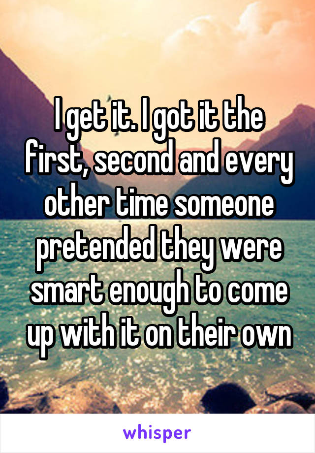 I get it. I got it the first, second and every other time someone pretended they were smart enough to come up with it on their own