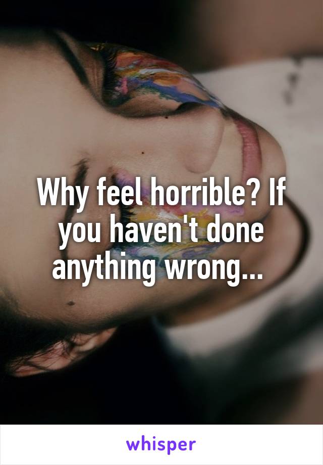 Why feel horrible? If you haven't done anything wrong... 