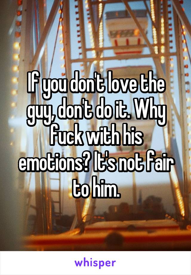 If you don't love the guy, don't do it. Why fuck with his emotions? It's not fair to him.