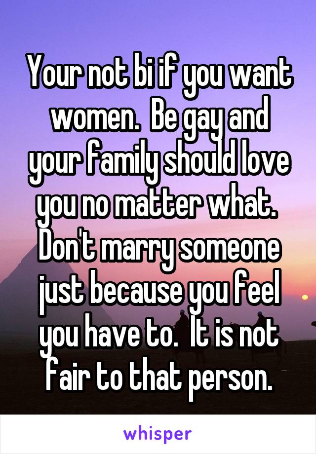 Your not bi if you want women.  Be gay and your family should love you no matter what.  Don't marry someone just because you feel you have to.  It is not fair to that person.