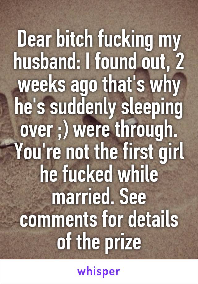 Dear bitch fucking my husband: I found out, 2 weeks ago that's why he's suddenly sleeping over ;) were through. You're not the first girl he fucked while married. See comments for details of the prize