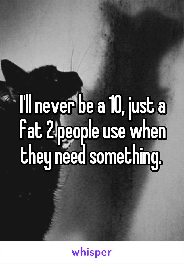 I'll never be a 10, just a fat 2 people use when they need something. 