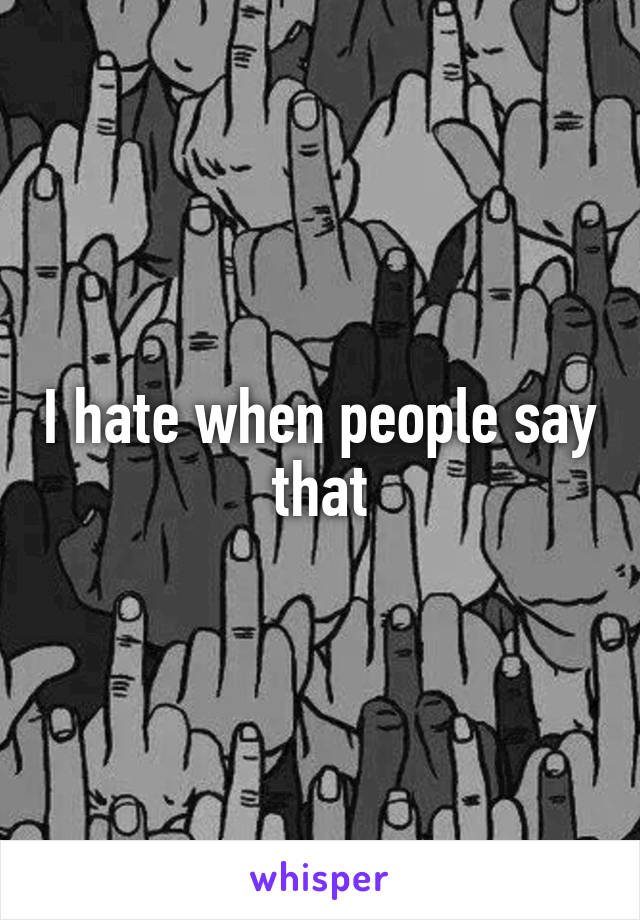 I hate when people say that