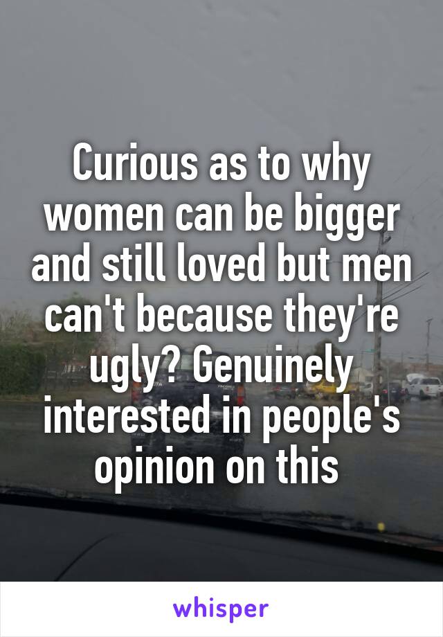Curious as to why women can be bigger and still loved but men can't because they're ugly? Genuinely interested in people's opinion on this 