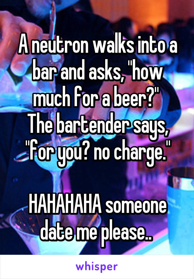 A neutron walks into a bar and asks, "how much for a beer?" 
The bartender says, "for you? no charge."

HAHAHAHA someone date me please.. 