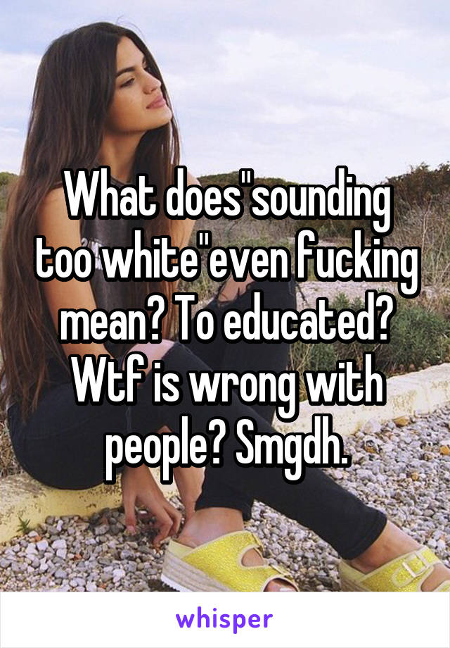 What does"sounding too white"even fucking mean? To educated? Wtf is wrong with people? Smgdh.