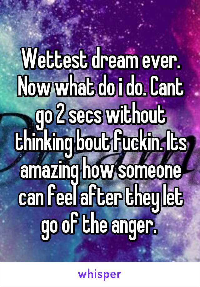 Wettest dream ever. Now what do i do. Cant go 2 secs without thinking bout fuckin. Its amazing how someone can feel after they let go of the anger. 