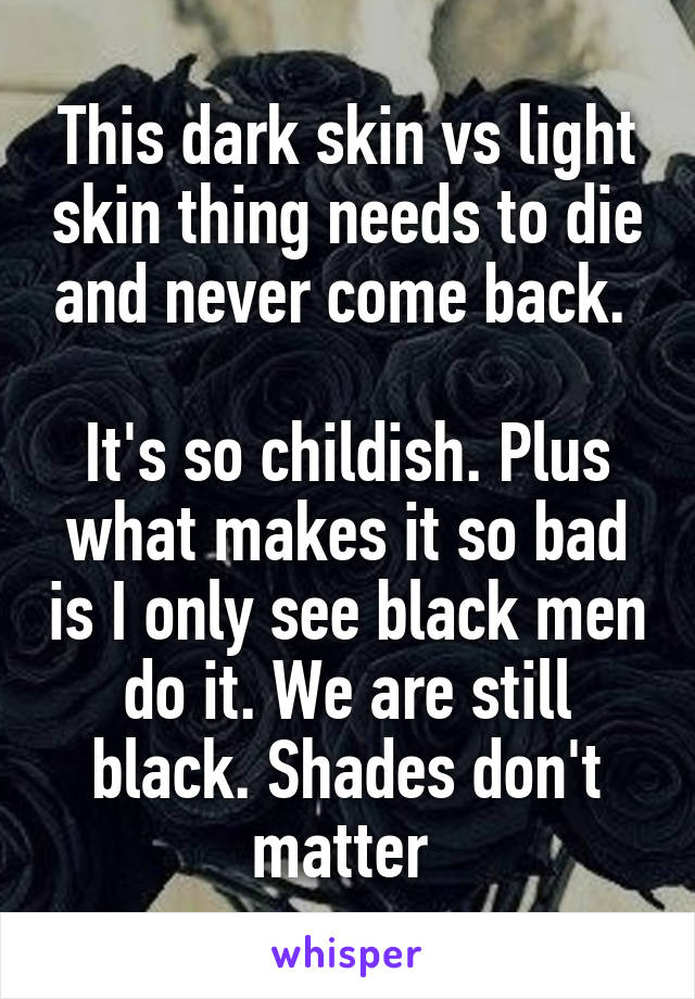This dark skin vs light skin thing needs to die and never come back. 

It's so childish. Plus what makes it so bad is I only see black men do it. We are still black. Shades don't matter 