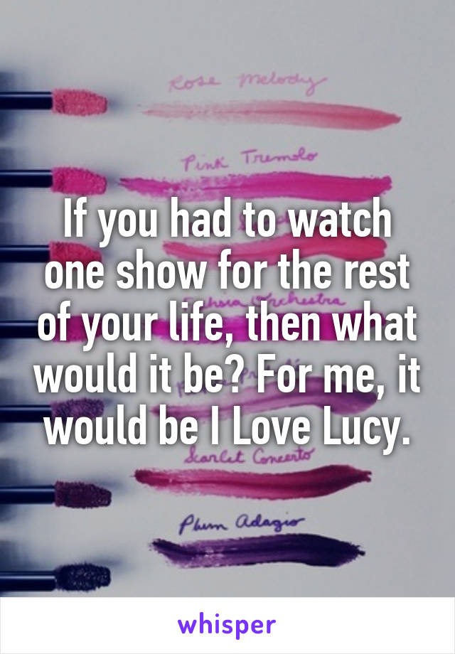 If you had to watch one show for the rest of your life, then what would it be? For me, it would be I Love Lucy.