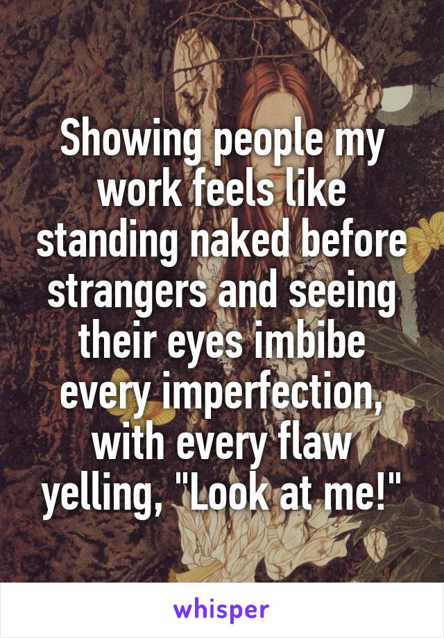 Showing people my work feels like standing naked before strangers and seeing their eyes imbibe every imperfection, with every flaw yelling, "Look at me!"