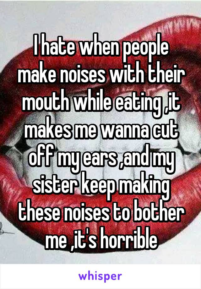 I hate when people make noises with their mouth while eating ,it makes me wanna cut off my ears ,and my sister keep making these noises to bother me ,it's horrible