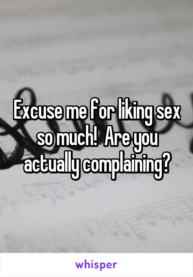 Excuse me for liking sex so much!  Are you actually complaining?