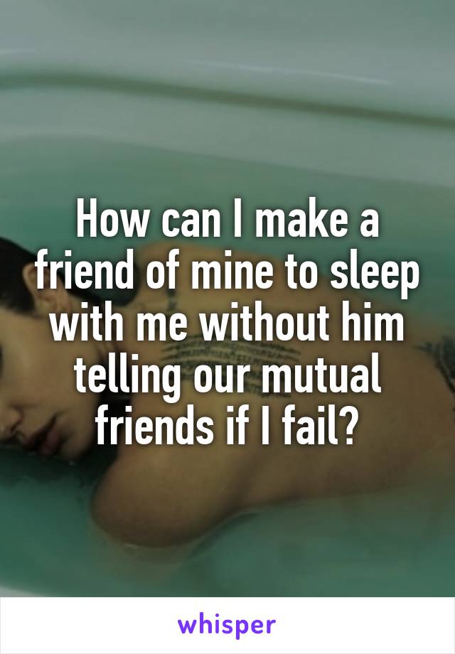How can I make a friend of mine to sleep with me without him telling our mutual friends if I fail?