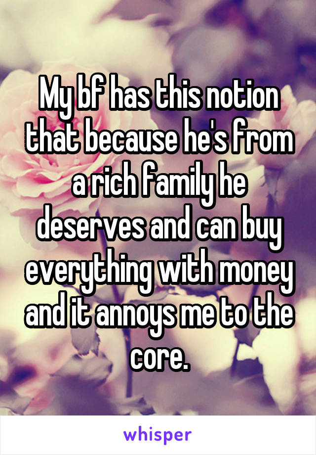 My bf has this notion that because he's from a rich family he deserves and can buy everything with money and it annoys me to the core.