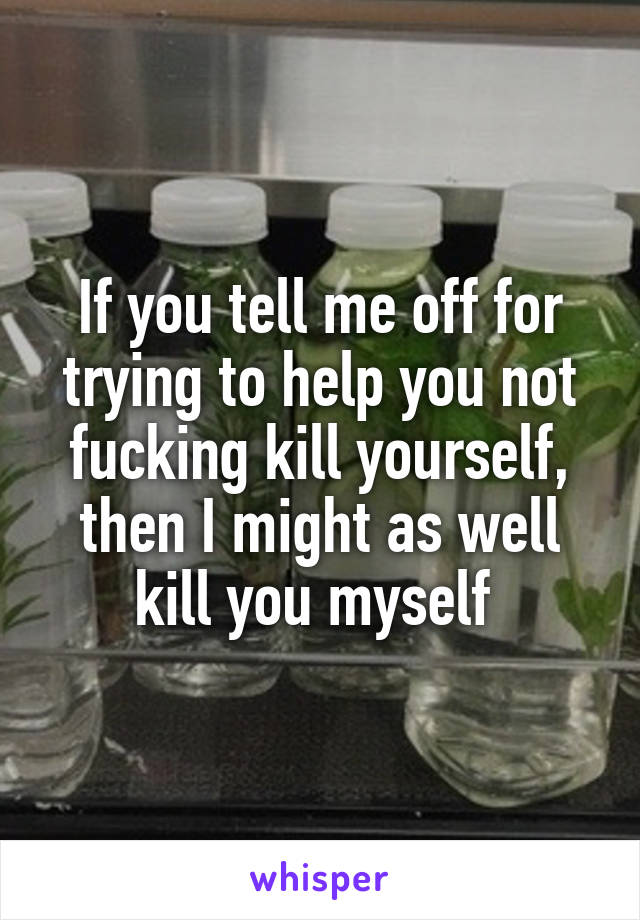 If you tell me off for trying to help you not fucking kill yourself, then I might as well kill you myself 