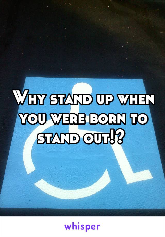 Why stand up when you were born to stand out!? 