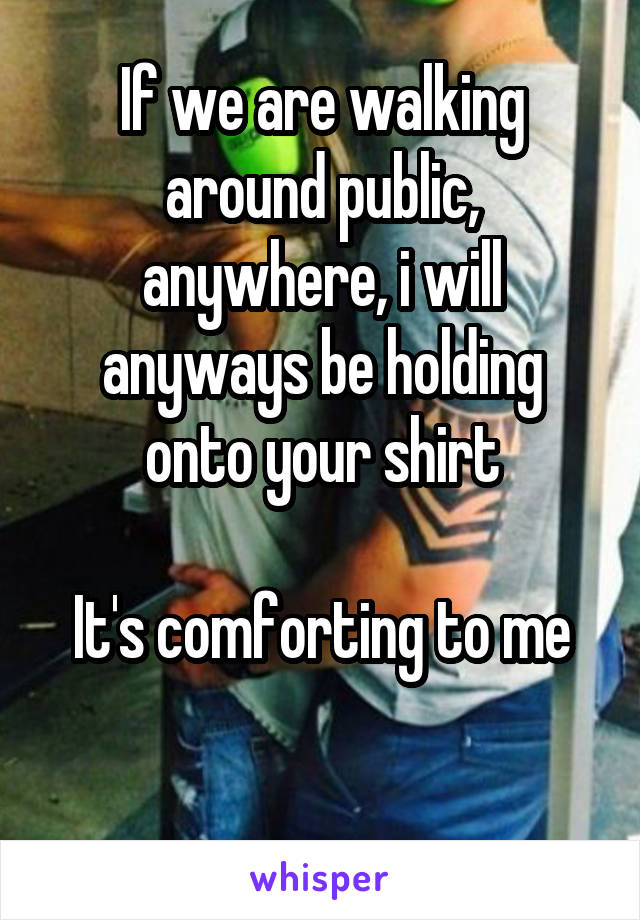 If we are walking around public, anywhere, i will anyways be holding onto your shirt

It's comforting to me

