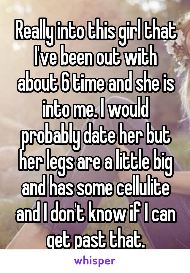 Really into this girl that I've been out with about 6 time and she is into me. I would probably date her but her legs are a little big and has some cellulite and I don't know if I can get past that.