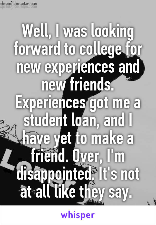 Well, I was looking forward to college for new experiences and new friends. Experiences got me a student loan, and I have yet to make a friend. Over, I'm disappointed. It's not at all like they say. 