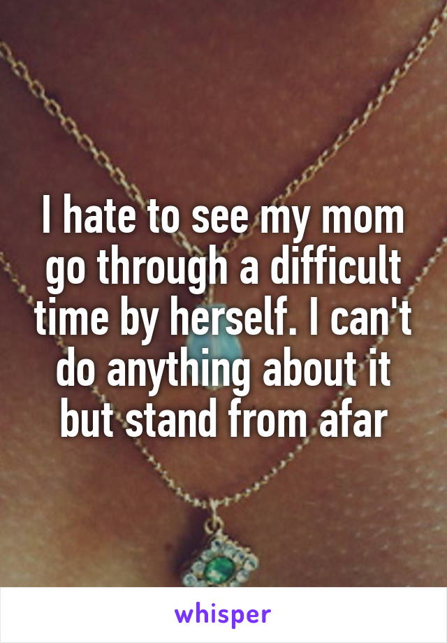 I hate to see my mom go through a difficult time by herself. I can't do anything about it but stand from afar