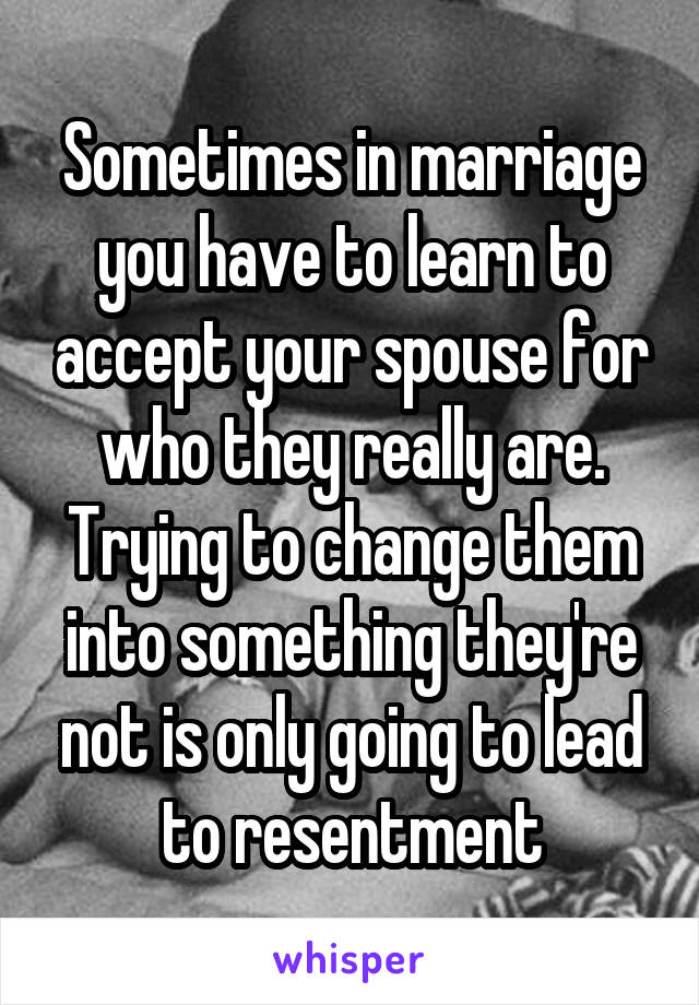 Sometimes in marriage you have to learn to accept your spouse for who they really are. Trying to change them into something they're not is only going to lead to resentment
