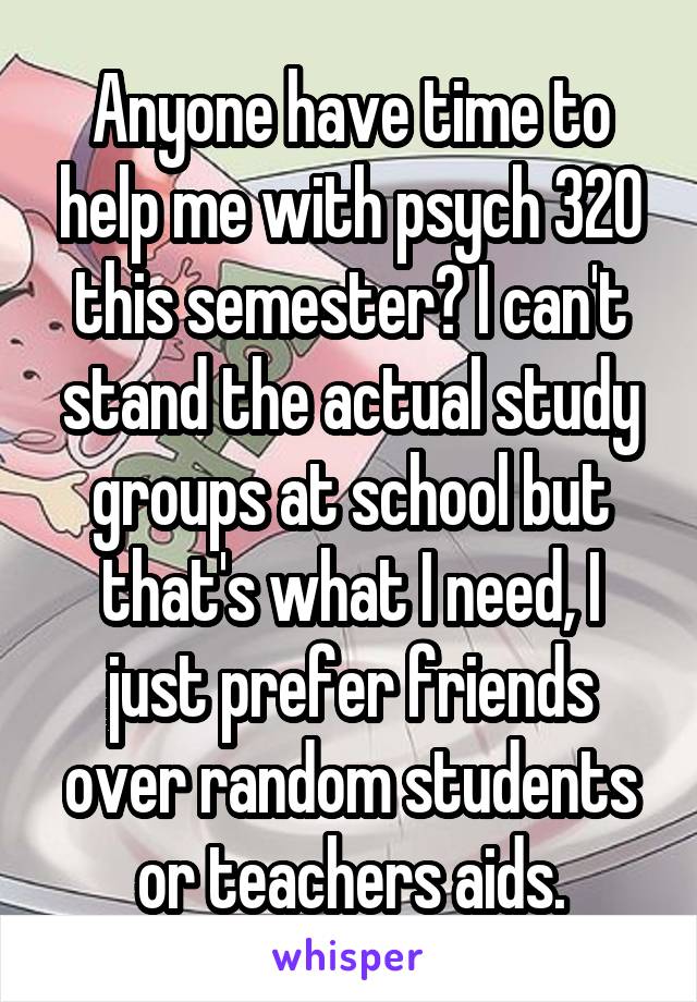 Anyone have time to help me with psych 320 this semester? I can't stand the actual study groups at school but that's what I need, I just prefer friends over random students or teachers aids.