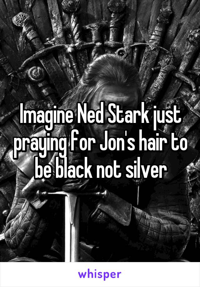 Imagine Ned Stark just praying for Jon's hair to be black not silver