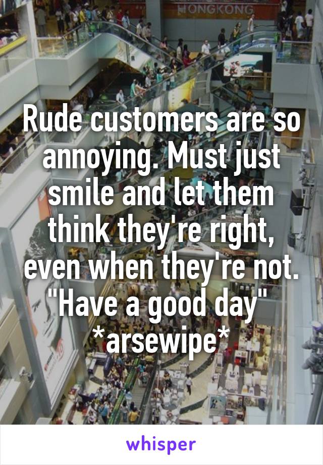 Rude customers are so annoying. Must just smile and let them think they're right, even when they're not.
"Have a good day" 
*arsewipe*