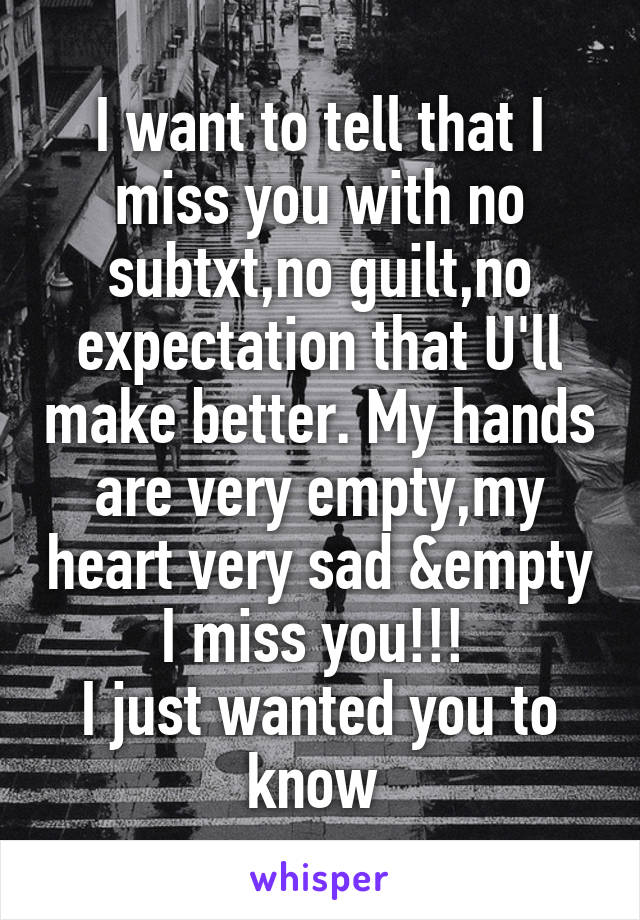 I want to tell that I miss you with no subtxt,no guilt,no expectation that U'll make better. My hands are very empty,my heart very sad &empty
I miss you!!! 
I just wanted you to know 